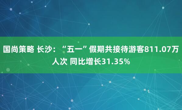 国尚策略 长沙：“五一”假期共接待游客811.07万人次 同比增长31.35%