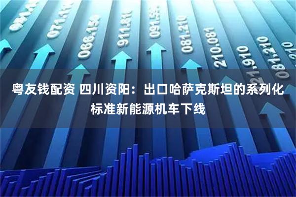 粤友钱配资 四川资阳：出口哈萨克斯坦的系列化标准新能源机车下线