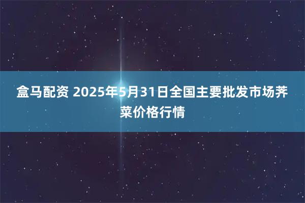 盒马配资 2025年5月31日全国主要批发市场荠菜价格行情