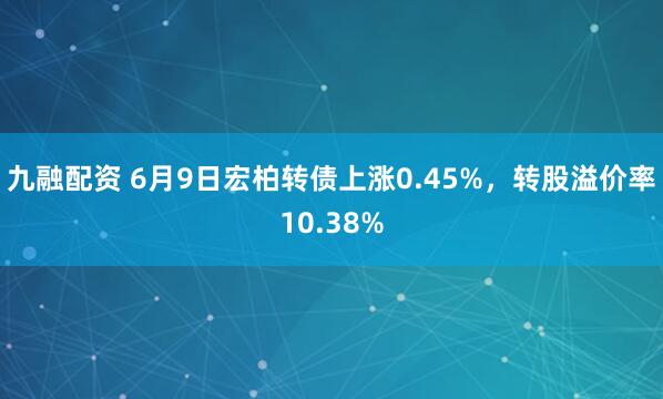 九融配资 6月9日宏柏转债上涨0.45%，转股溢价率10.38%