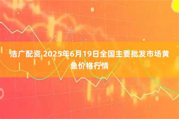 浩广配资 2025年6月19日全国主要批发市场黄鱼价格行情
