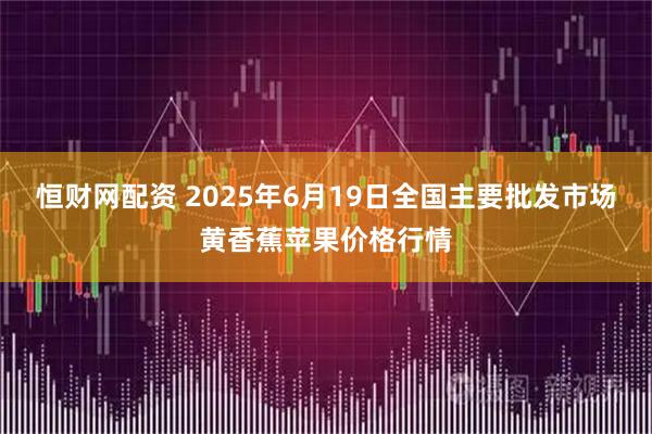 恒财网配资 2025年6月19日全国主要批发市场黄香蕉苹果价格行情