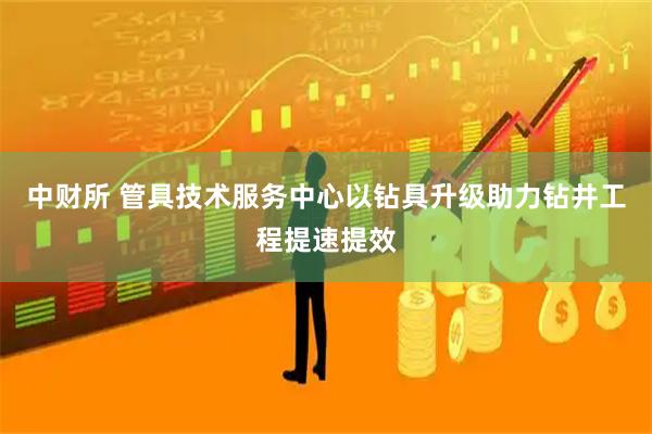 中财所 管具技术服务中心以钻具升级助力钻井工程提速提效