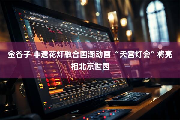 金谷子 非遗花灯融合国潮动画 “天宫灯会”将亮相北京世园
