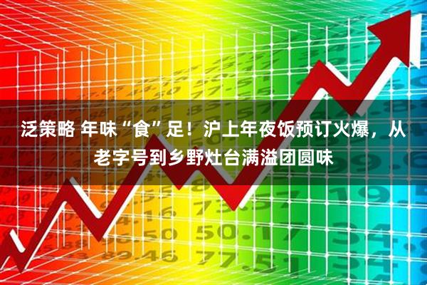 泛策略 年味“食”足！沪上年夜饭预订火爆，从老字号到乡野灶台满溢团圆味