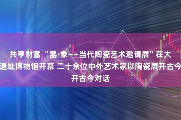 共享财富 “器·象——当代陶瓷艺术邀请展”在大河村遗址博物馆开幕 二十余位中外艺术家以陶瓷展开古今对话