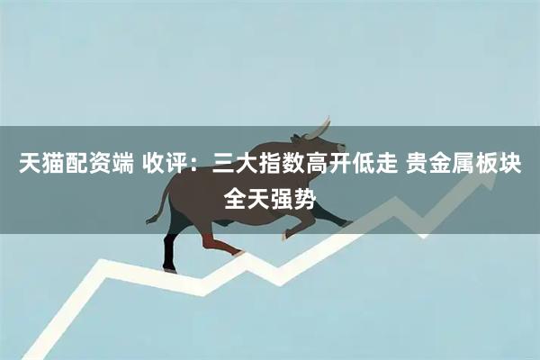 天猫配资端 收评：三大指数高开低走 贵金属板块全天强势