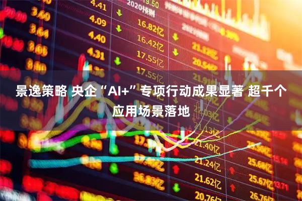 景逸策略 央企“AI+”专项行动成果显著 超千个应用场景落地