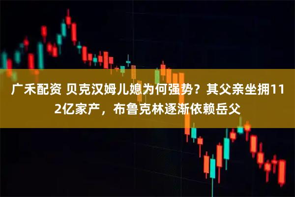 广禾配资 贝克汉姆儿媳为何强势？其父亲坐拥112亿家产，布鲁克林逐渐依赖岳父