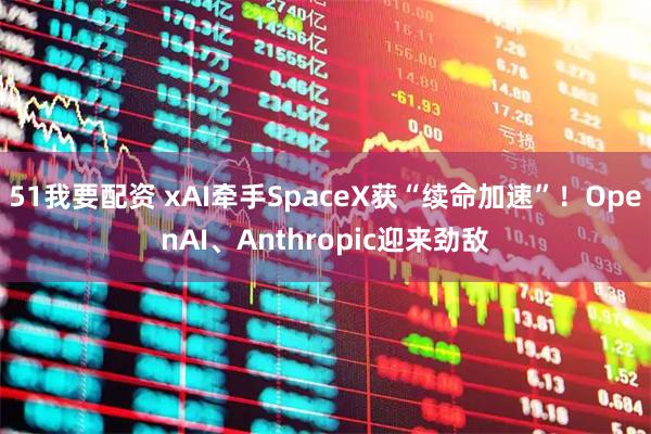 51我要配资 xAI牵手SpaceX获“续命加速”！OpenAI、Anthropic迎来劲敌