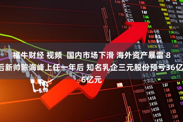 福牛财经 视频  国内市场下滑 海外资产暴雷 80后新帅陈海峰上任一年后 知名乳企三元股份预亏36亿元