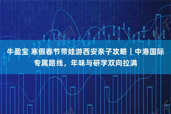 牛盈宝 寒假春节带娃游西安亲子攻略｜中港国际专属路线，年味与研学双向拉满