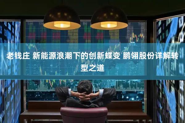 老钱庄 新能源浪潮下的创新蝶变 鹏翎股份详解转型之道
