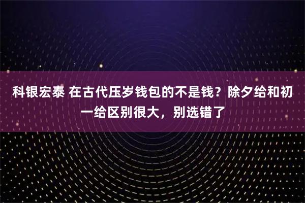 科银宏泰 在古代压岁钱包的不是钱？除夕给和初一给区别很大，别选错了