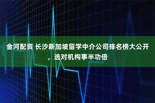 金河配资 长沙新加坡留学中介公司排名榜大公开，选对机构事半功倍