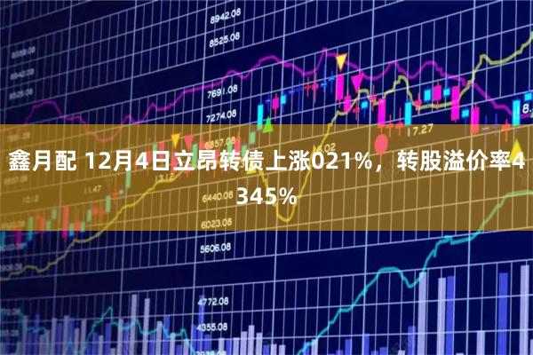 鑫月配 12月4日立昂转债上涨021%，转股溢价率4345%