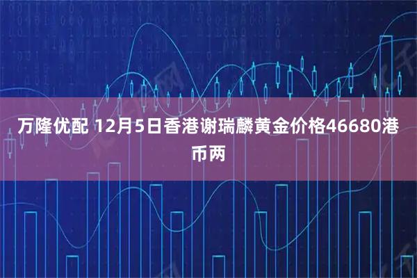 万隆优配 12月5日香港谢瑞麟黄金价格46680港币两