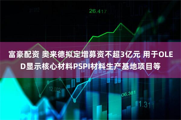 富豪配资 奥来德拟定增募资不超3亿元 用于OLED显示核心材料PSPI材料生产基地项目等