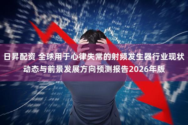 日昇配资 全球用于心律失常的射频发生器行业现状动态与前景发展方向预测报告2026年版