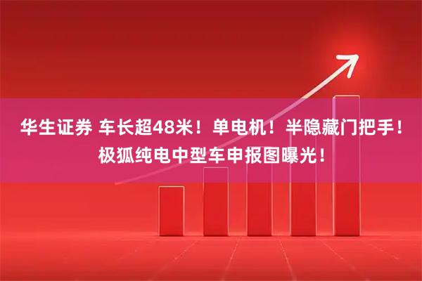 华生证券 车长超48米！单电机！半隐藏门把手！极狐纯电中型车申报图曝光！