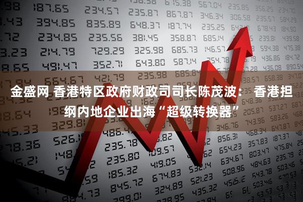 金盛网 香港特区政府财政司司长陈茂波： 香港担纲内地企业出海“超级转换器”