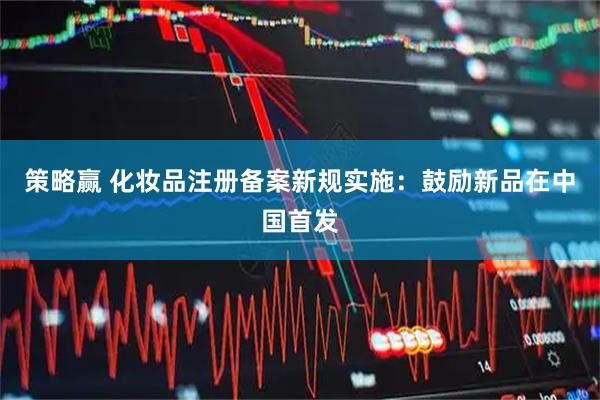 策略赢 化妆品注册备案新规实施：鼓励新品在中国首发