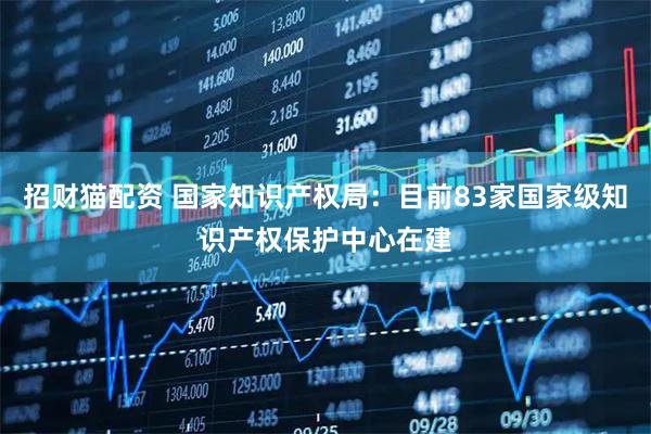 招财猫配资 国家知识产权局：目前83家国家级知识产权保护中心在建