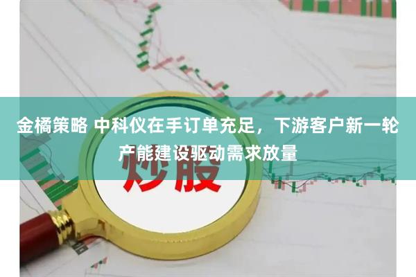 金橘策略 中科仪在手订单充足，下游客户新一轮产能建设驱动需求放量