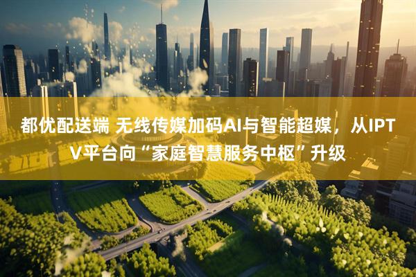都优配送端 无线传媒加码AI与智能超媒，从IPTV平台向“家庭智慧服务中枢”升级