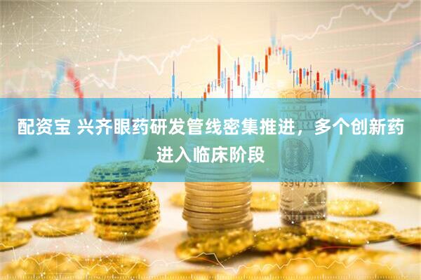 配资宝 兴齐眼药研发管线密集推进，多个创新药进入临床阶段